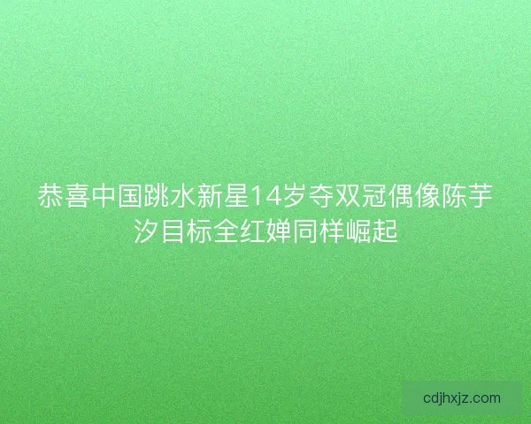恭喜中国跳水新星14岁夺双冠偶像陈芋汐目标全红婵同样崛起