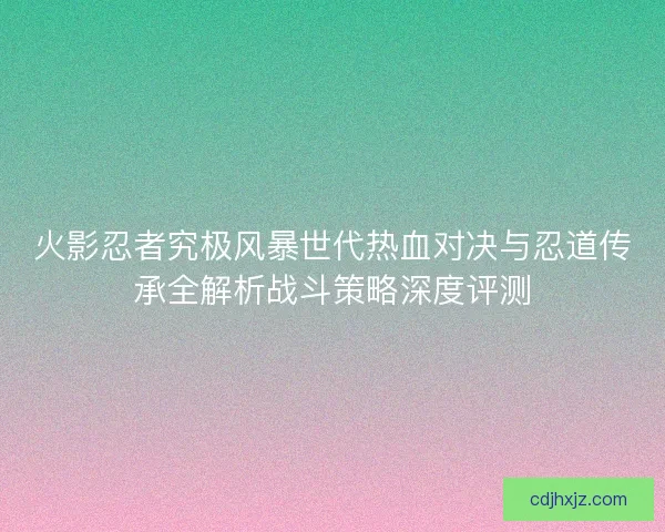 火影忍者究极风暴世代热血对决与忍道传承全解析战斗策略深度评测