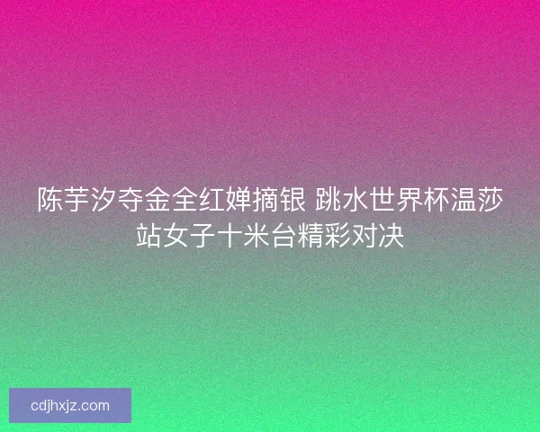 陈芋汐夺金全红婵摘银 跳水世界杯温莎站女子十米台精彩对决