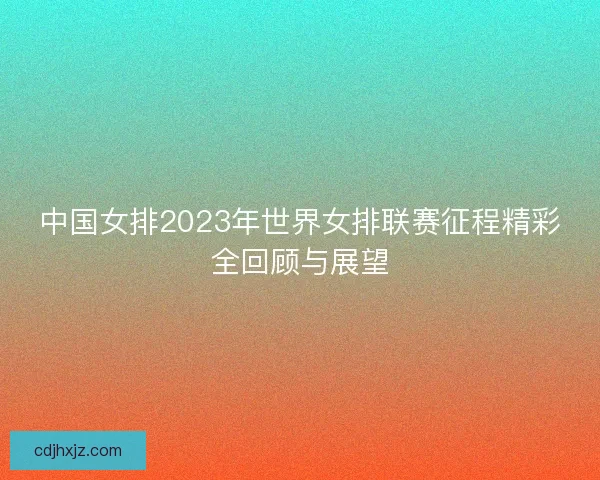 中国女排2023年世界女排联赛征程精彩全回顾与展望
